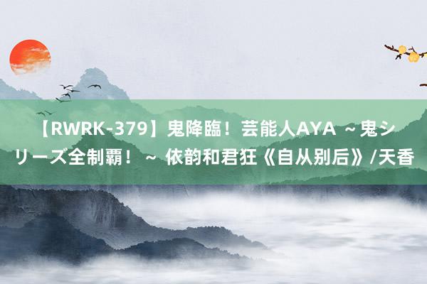 【RWRK-379】鬼降臨！芸能人AYA ～鬼シリーズ全制覇！～ 依韵和君狂《自从别后》/天香