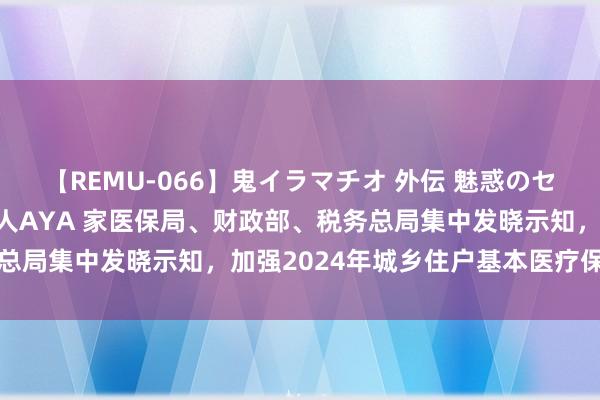 【REMU-066】鬼イラマチオ 外伝 魅惑のセクシーイラマチオ 芸能人AYA 家医保局、财政部、税务总局集中发晓示知，加强2024年城乡住户基本医疗保障责任