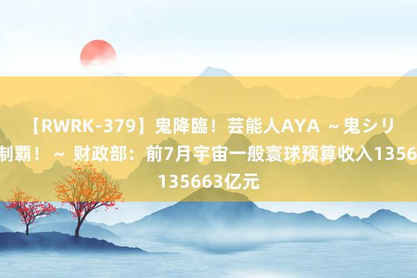 【RWRK-379】鬼降臨！芸能人AYA ～鬼シリーズ全制覇！～ 财政部：前7月宇宙一般寰球预算收入135663亿元