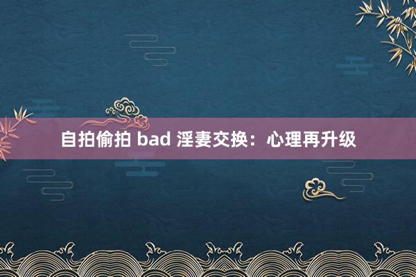 自拍偷拍 bad 淫妻交换：心理再升级