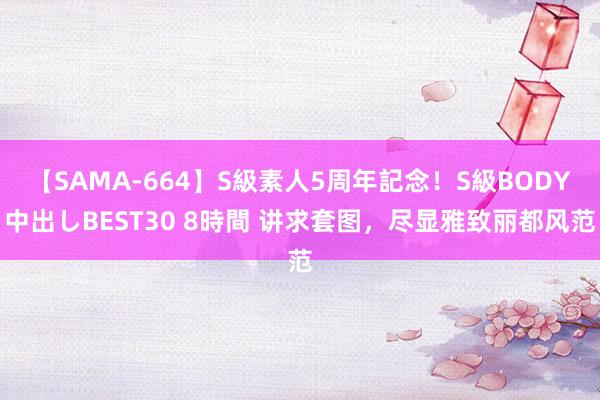 【SAMA-664】S級素人5周年記念！S級BODY中出しBEST30 8時間 讲求套图，尽显雅致丽都风范